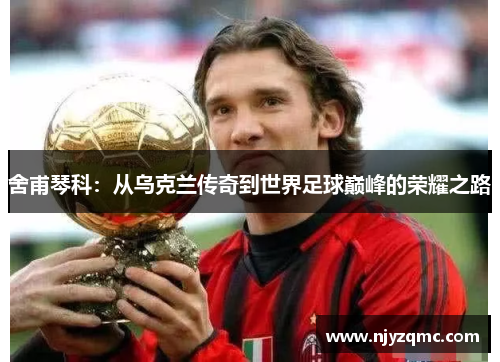 舍甫琴科：从乌克兰传奇到世界足球巅峰的荣耀之路