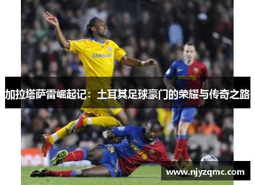 加拉塔萨雷崛起记:土耳其足球豪门的荣耀与传奇之路 加拉塔萨雷崛起记:土耳其足球豪门的荣耀与传奇之路